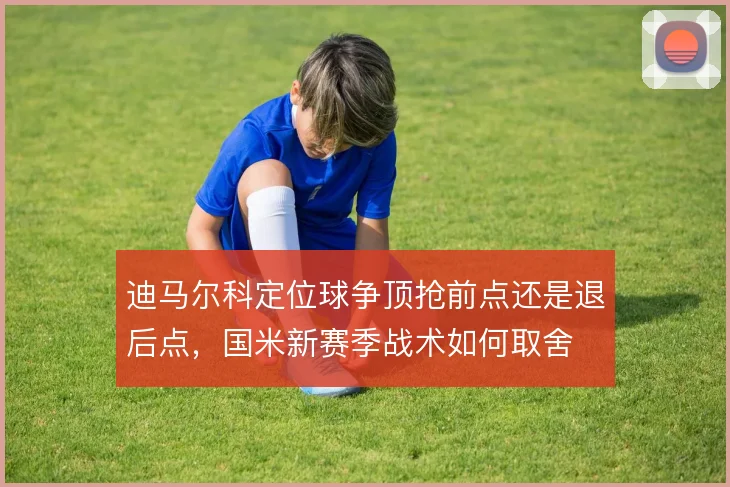迪马尔科定位球争顶抢前点还是退后点,国米新赛季战术如何取舍