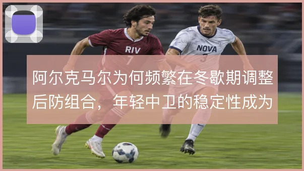阿尔克马尔为何频繁在冬歇期调整后防组合,年轻中卫的稳定性成为关键考量