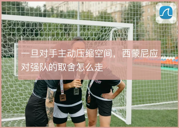 一旦对手主动压缩空间,西蒙尼应对强队的取舍怎么走