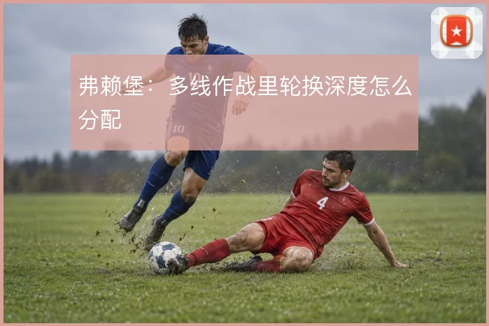 弗赖堡:多线作战里轮换深度怎么分配