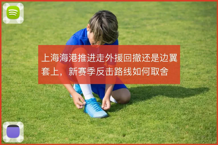 上海海港推进走外援回撤还是边翼套上，新赛季反击路线如何取舍