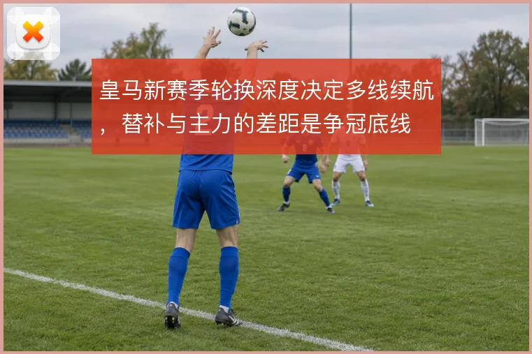 皇马新赛季轮换深度决定多线续航，替补与主力的差距是争冠底线
