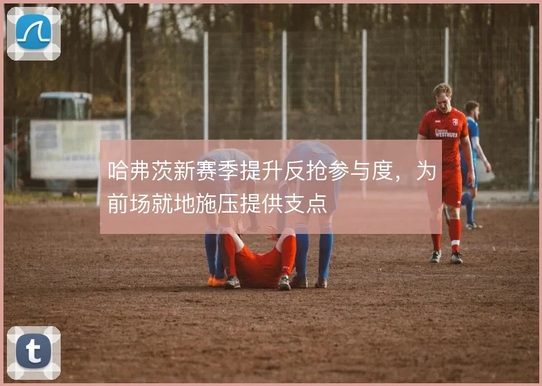 哈弗茨新赛季提升反抢参与度,为前场就地施压提供支点
