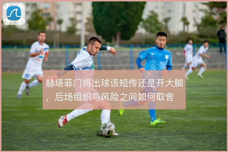 赫塔菲门将出球该短传还是开大脚，后场组织与风险之间如何取舍