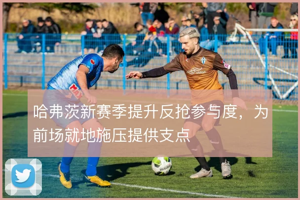 哈弗茨新赛季提升反抢参与度,为前场就地施压提供支点
