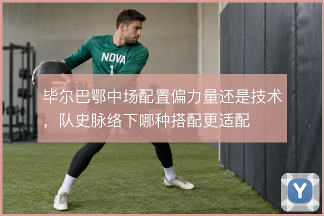 毕尔巴鄂中场配置偏力量还是技术,队史脉络下哪种搭配更适配