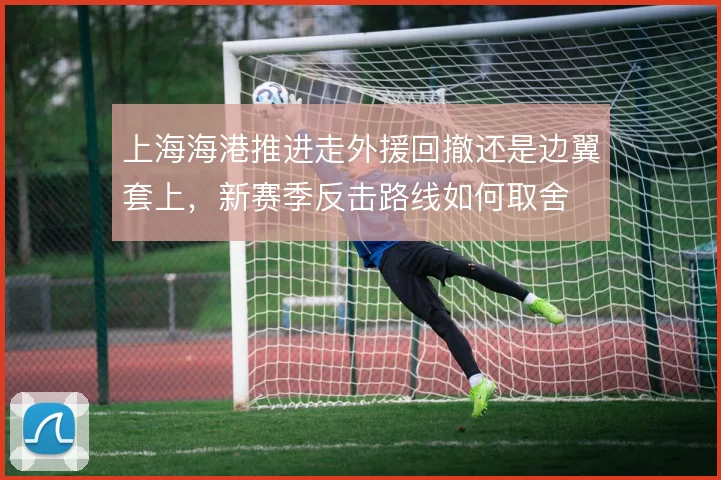 上海海港推进走外援回撤还是边翼套上,新赛季反击路线如何取舍
