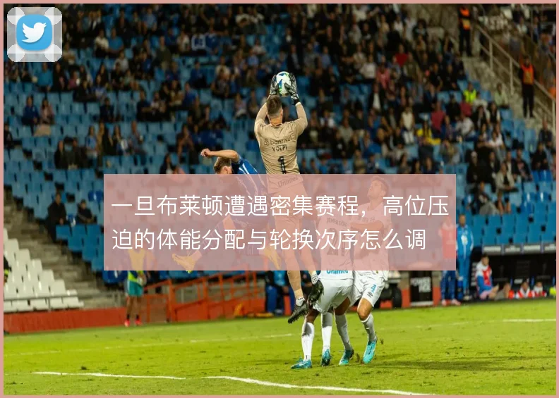 一旦布莱顿遭遇密集赛程,高位压迫的体能分配与轮换次序怎么调