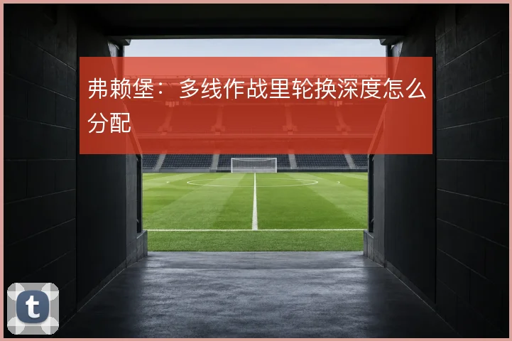 弗赖堡:多线作战里轮换深度怎么分配
