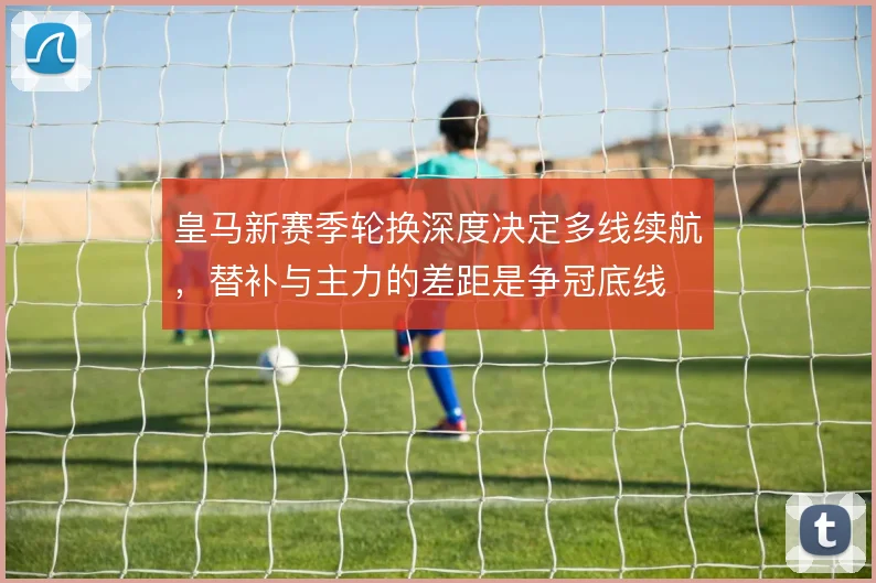 皇马新赛季轮换深度决定多线续航,替补与主力的差距是争冠底线