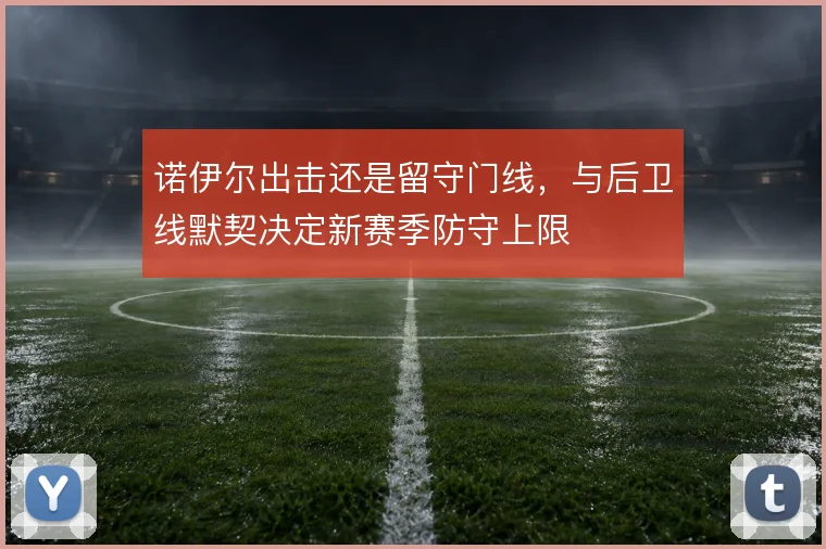 诺伊尔出击还是留守门线,与后卫线默契决定新赛季防守上限